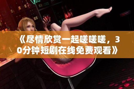 《尽情欣赏一起嗟嗟嗟，30分钟短剧在线免费观看》