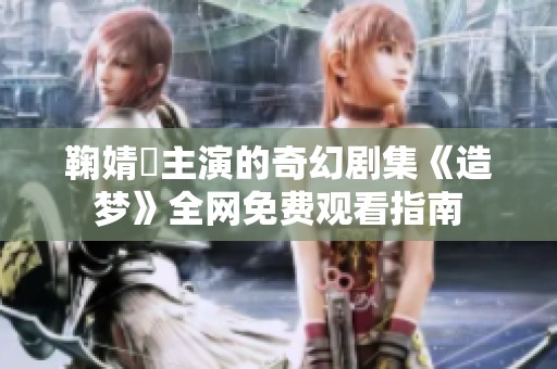 鞠婧祎主演的奇幻剧集《造梦》全网免费观看指南