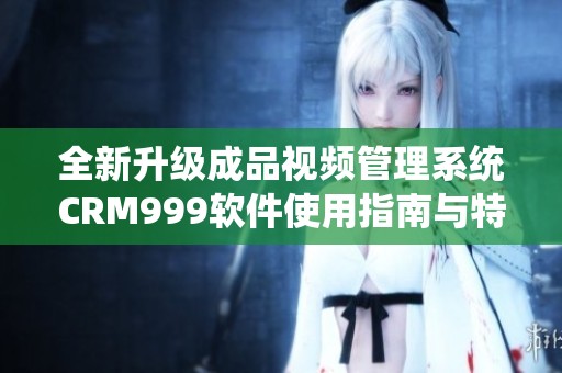 全新升级成品视频管理系统CRM999软件使用指南与特点分析