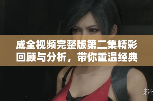 成全视频完整版第二集精彩回顾与分析，带你重温经典剧情