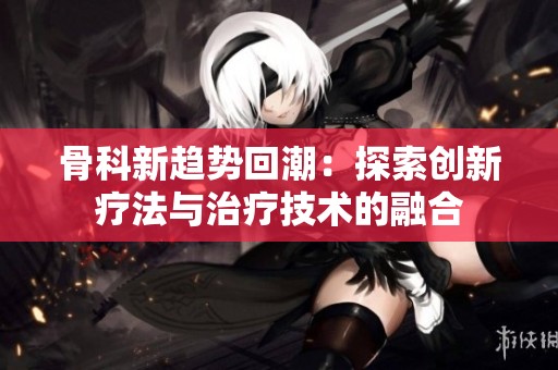 骨科新趋势回潮：探索创新疗法与治疗技术的融合