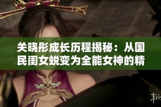 关晓彤成长历程揭秘：从国民闺女蜕变为全能女神的精彩故事