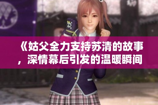 《姑父全力支持苏清的故事，深情幕后引发的温暖瞬间》