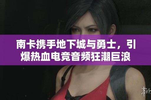 南卡携手地下城与勇士，引爆热血电竞音频狂潮巨浪