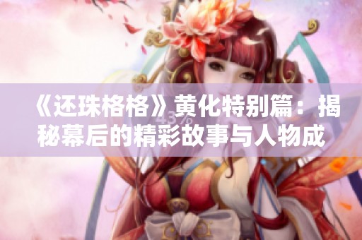 《还珠格格》黄化特别篇：揭秘幕后的精彩故事与人物成长