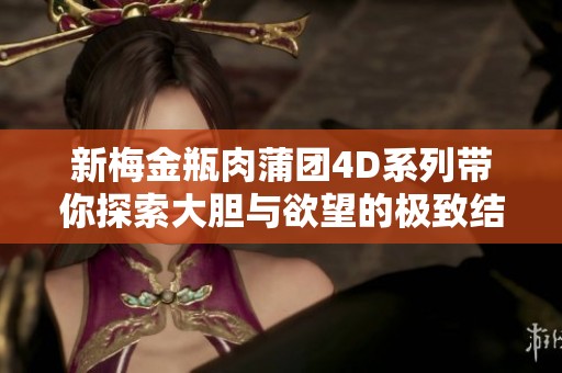 新梅金瓶肉蒲团4D系列带你探索大胆与欲望的极致结合