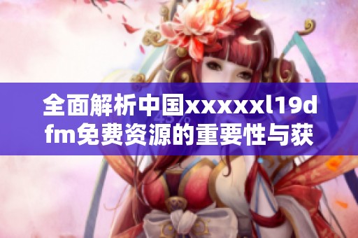 全面解析中国xxxxxl19dfm免费资源的重要性与获取方式