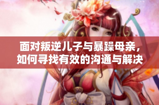 面对叛逆儿子与暴躁母亲，如何寻找有效的沟通与解决方案