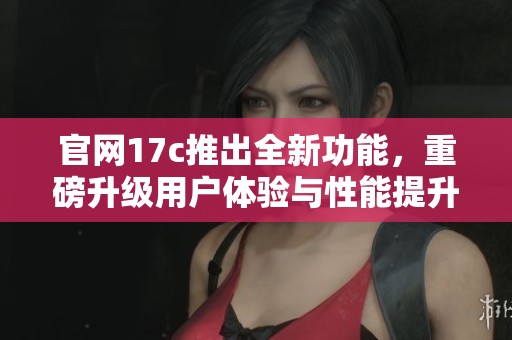 官网17c推出全新功能，重磅升级用户体验与性能提升