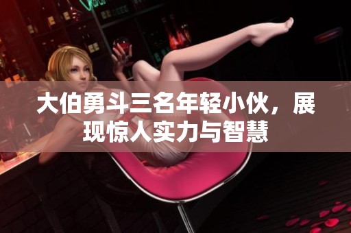 大伯勇斗三名年轻小伙，展现惊人实力与智慧