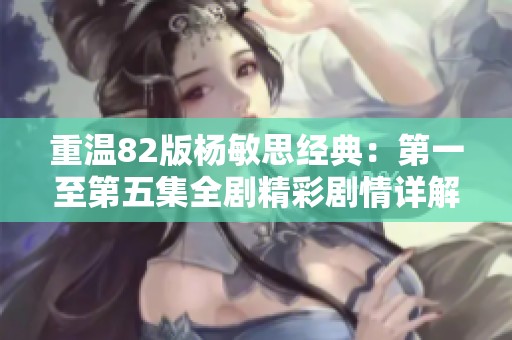 重温82版杨敏思经典：第一至第五集全剧精彩剧情详解解析