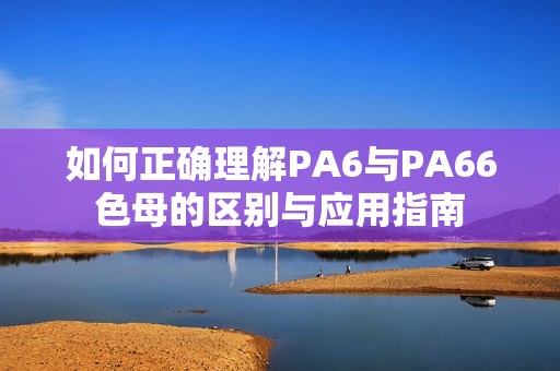 如何正确理解PA6与PA66色母的区别与应用指南
