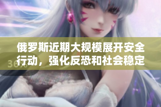 俄罗斯近期大规模展开安全行动，强化反恐和社会稳定措施