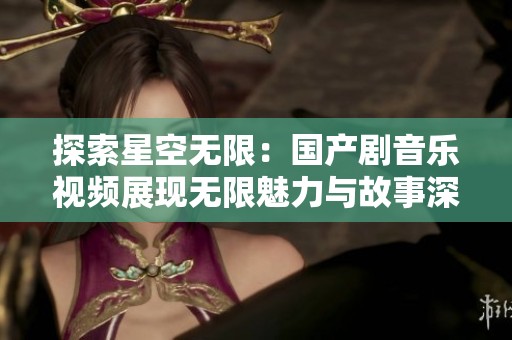 探索星空无限：国产剧音乐视频展现无限魅力与故事深度