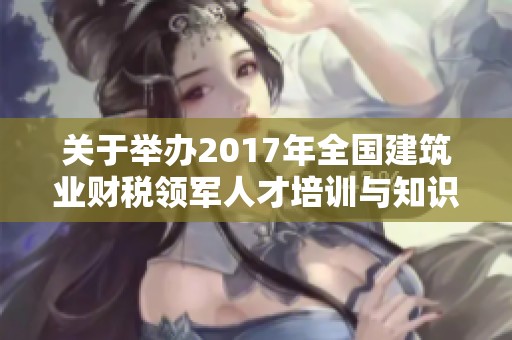 关于举办2017年全国建筑业财税领军人才培训与知识交流活动的通知