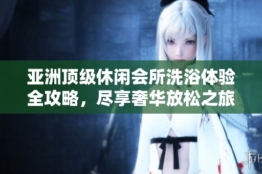 亚洲顶级休闲会所洗浴体验全攻略，尽享奢华放松之旅