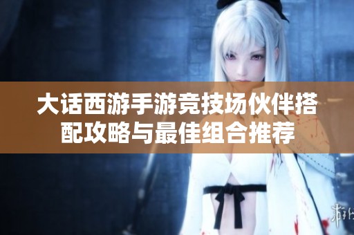 大话西游手游竞技场伙伴搭配攻略与最佳组合推荐