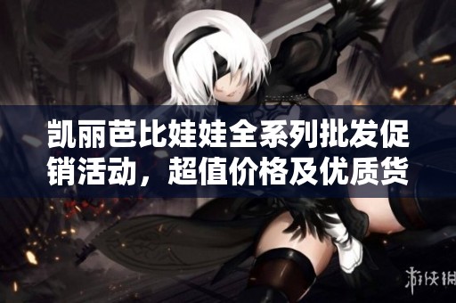 凯丽芭比娃娃全系列批发促销活动，超值价格及优质货源尽在这里