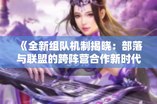 《全新组队机制揭晓：部落与联盟的跨阵营合作新时代》