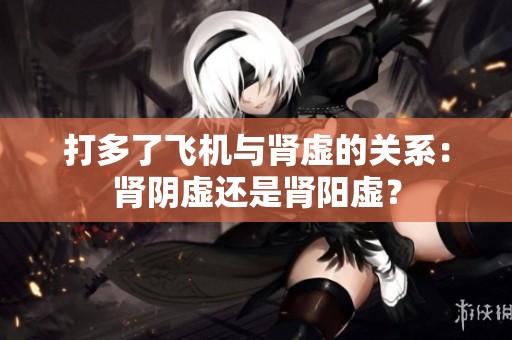 打多了飞机与肾虚的关系：肾阴虚还是肾阳虚？