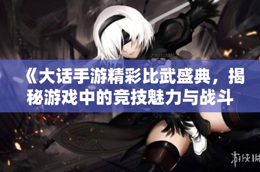 《大话手游精彩比武盛典，揭秘游戏中的竞技魅力与战斗策略》