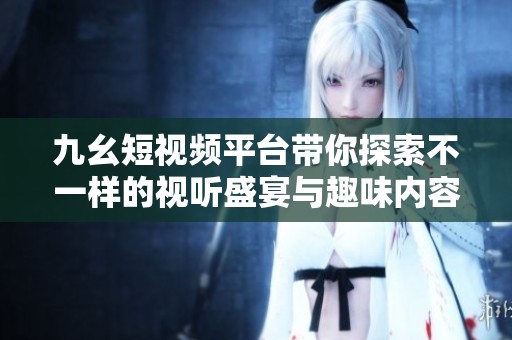 九幺短视频平台带你探索不一样的视听盛宴与趣味内容