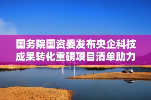 国务院国资委发布央企科技成果转化重磅项目清单助力创新发展
