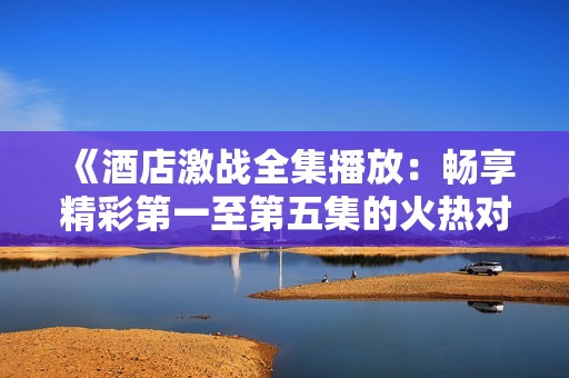 《酒店激战全集播放：畅享精彩第一至第五集的火热对决》