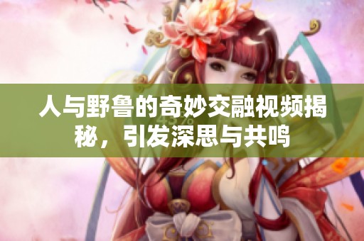人与野鲁的奇妙交融视频揭秘，引发深思与共鸣