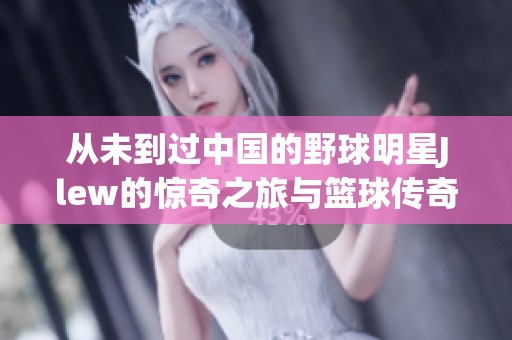 从未到过中国的野球明星Jlew的惊奇之旅与篮球传奇故事