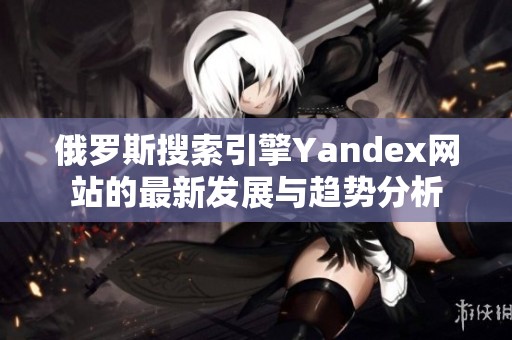 俄罗斯搜索引擎Yandex网站的最新发展与趋势分析
