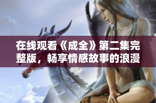 在线观看《成全》第二集完整版，畅享情感故事的浪漫旅程