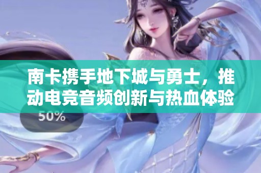 南卡携手地下城与勇士，推动电竞音频创新与热血体验新纪元