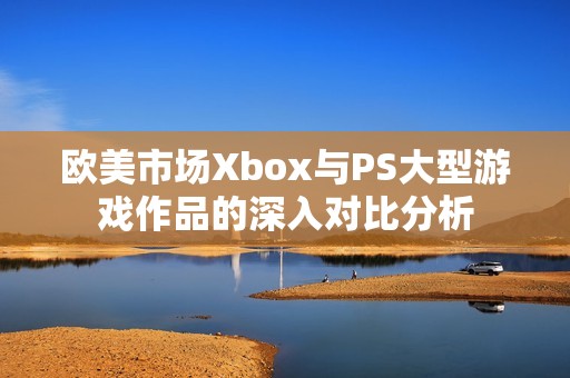 欧美市场Xbox与PS大型游戏作品的深入对比分析