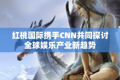 红桃国际携手CNN共同探讨全球娱乐产业新趋势