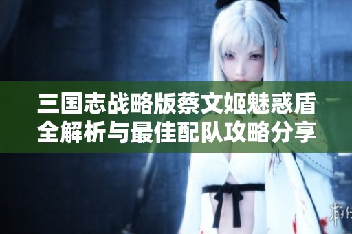 三国志战略版蔡文姬魅惑盾全解析与最佳配队攻略分享