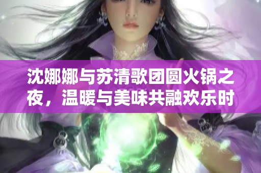 沈娜娜与苏清歌团圆火锅之夜，温暖与美味共融欢乐时光