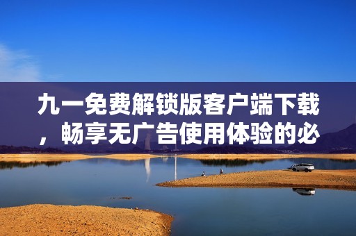 九一免费解锁版客户端下载，畅享无广告使用体验的必备应用