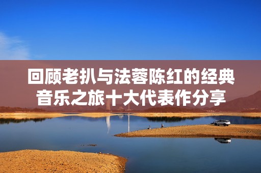 回顾老扒与法蓉陈红的经典音乐之旅十大代表作分享