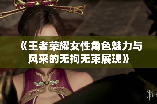 《王者荣耀女性角色魅力与风采的无拘无束展现》