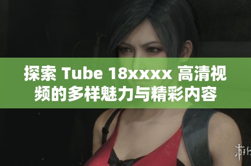 探索 Tube 18xxxx 高清视频的多样魅力与精彩内容
