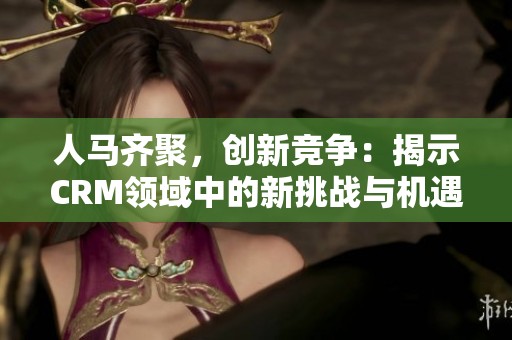 人马齐聚，创新竞争：揭示CRM领域中的新挑战与机遇