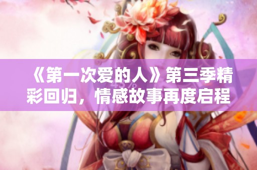 《第一次爱的人》第三季精彩回归，情感故事再度启程