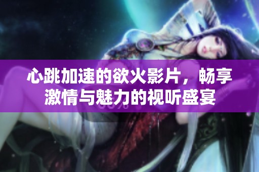心跳加速的欲火影片，畅享激情与魅力的视听盛宴