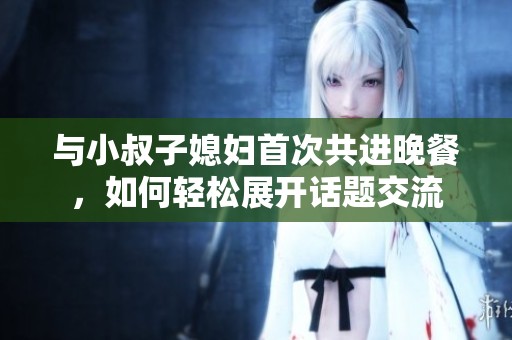 与小叔子媳妇首次共进晚餐，如何轻松展开话题交流