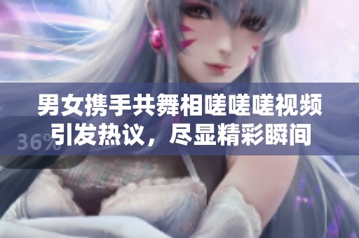 男女携手共舞相嗟嗟嗟视频引发热议，尽显精彩瞬间
