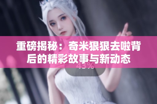 重磅揭秘：奇米狠狠去啦背后的精彩故事与新动态