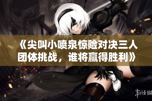 《尖叫小喷泉惊险对决三人团体挑战，谁将赢得胜利》