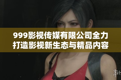 999影视传媒有限公司全力打造影视新生态与精品内容
