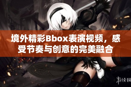 境外精彩Bbox表演视频，感受节奏与创意的完美融合